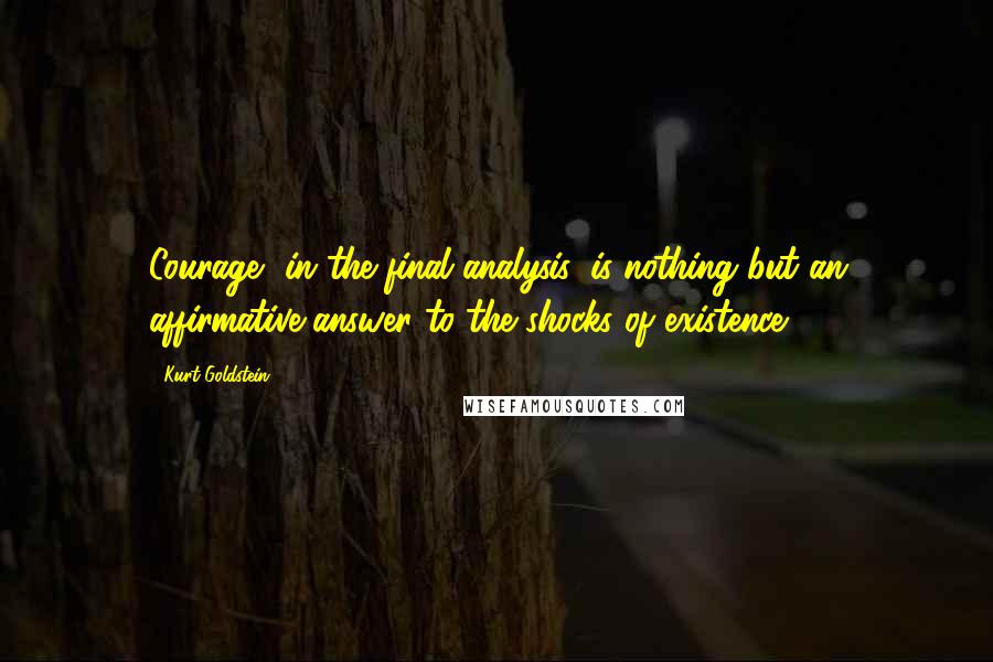 Kurt Goldstein Quotes: Courage, in the final analysis, is nothing but an affirmative answer to the shocks of existence.