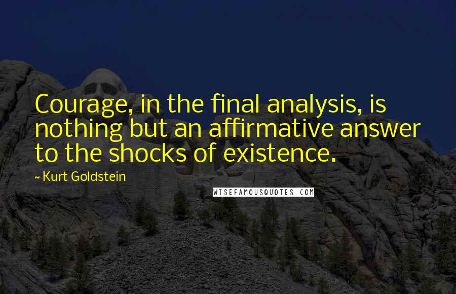 Kurt Goldstein Quotes: Courage, in the final analysis, is nothing but an affirmative answer to the shocks of existence.