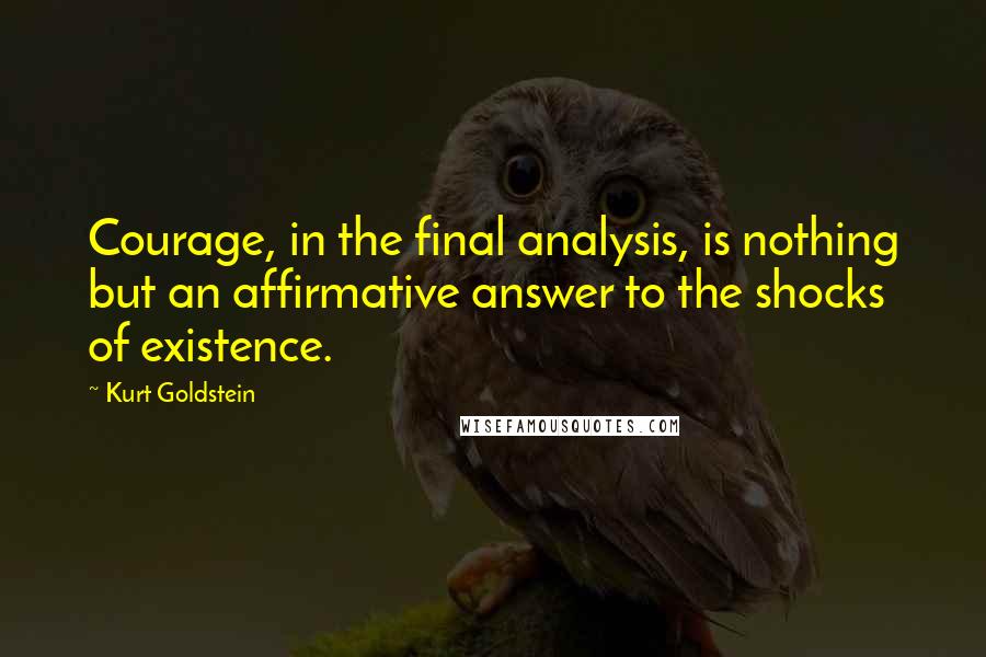 Kurt Goldstein Quotes: Courage, in the final analysis, is nothing but an affirmative answer to the shocks of existence.