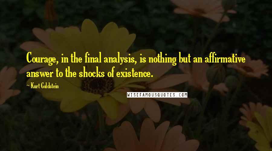 Kurt Goldstein Quotes: Courage, in the final analysis, is nothing but an affirmative answer to the shocks of existence.