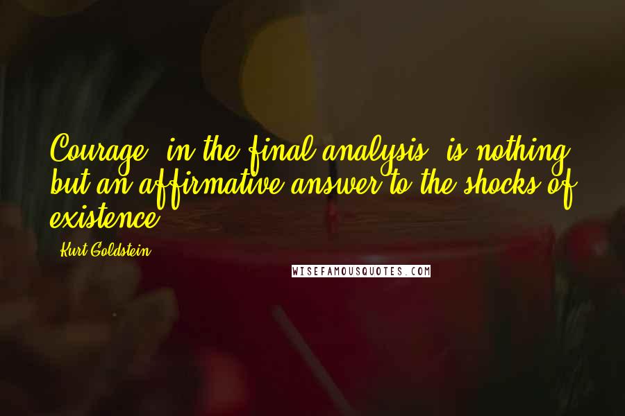 Kurt Goldstein Quotes: Courage, in the final analysis, is nothing but an affirmative answer to the shocks of existence.