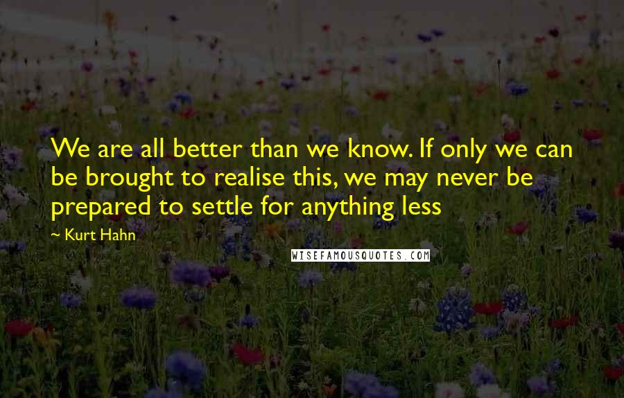 Kurt Hahn Quotes: We are all better than we know. If only we can be brought to realise this, we may never be prepared to settle for anything less