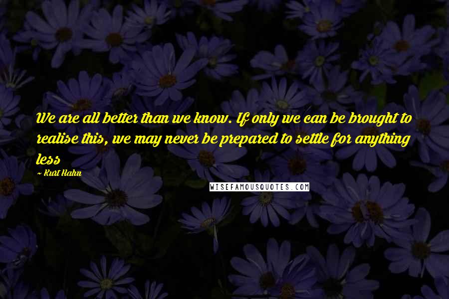 Kurt Hahn Quotes: We are all better than we know. If only we can be brought to realise this, we may never be prepared to settle for anything less