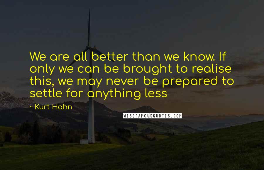 Kurt Hahn Quotes: We are all better than we know. If only we can be brought to realise this, we may never be prepared to settle for anything less