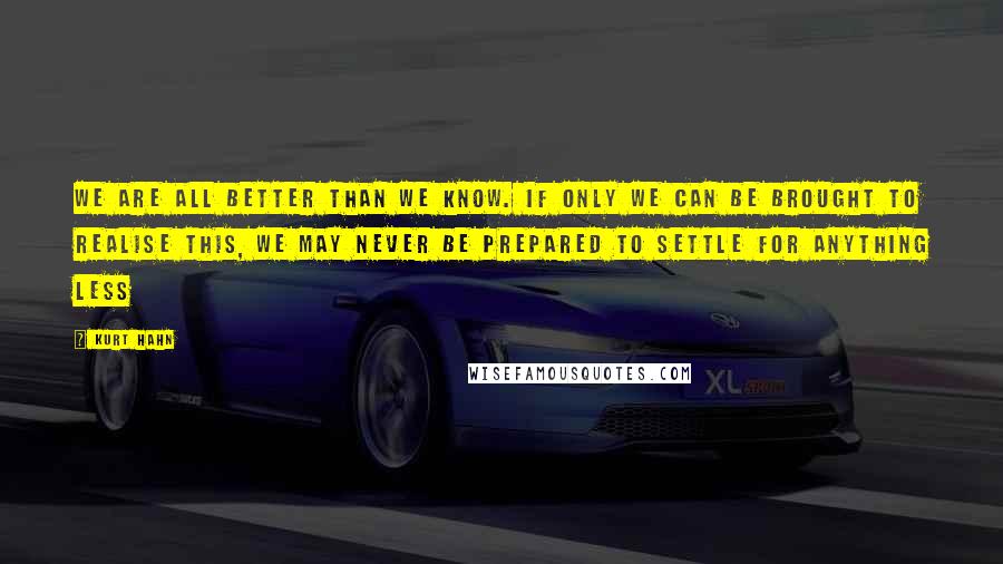 Kurt Hahn Quotes: We are all better than we know. If only we can be brought to realise this, we may never be prepared to settle for anything less