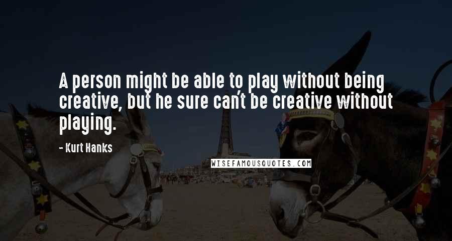 Kurt Hanks Quotes: A person might be able to play without being creative, but he sure can't be creative without playing.