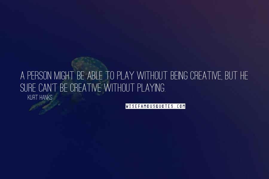 Kurt Hanks Quotes: A person might be able to play without being creative, but he sure can't be creative without playing.