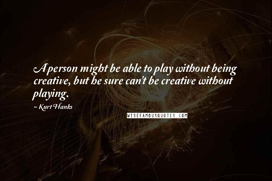Kurt Hanks Quotes: A person might be able to play without being creative, but he sure can't be creative without playing.