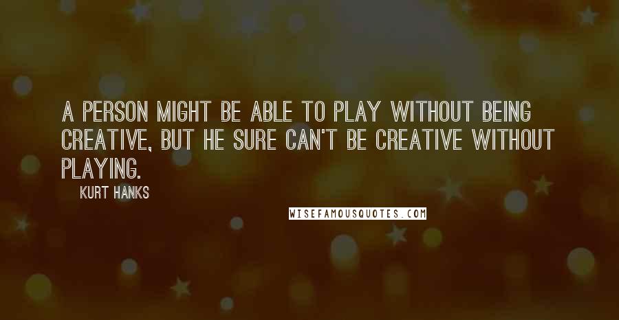 Kurt Hanks Quotes: A person might be able to play without being creative, but he sure can't be creative without playing.