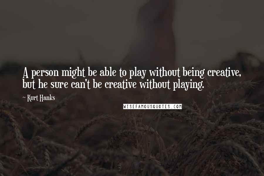 Kurt Hanks Quotes: A person might be able to play without being creative, but he sure can't be creative without playing.