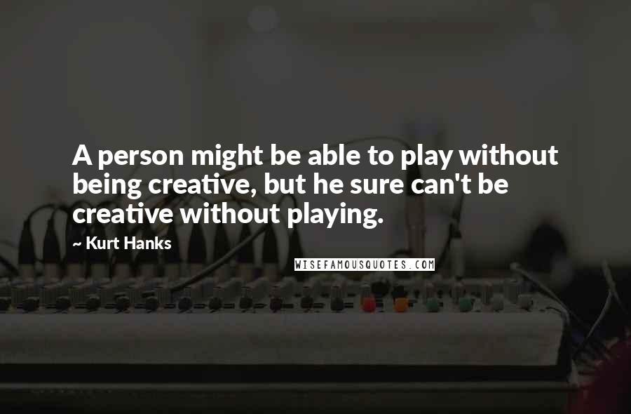 Kurt Hanks Quotes: A person might be able to play without being creative, but he sure can't be creative without playing.