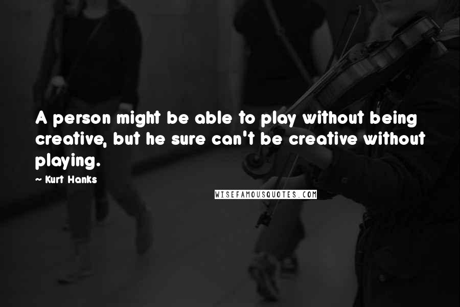 Kurt Hanks Quotes: A person might be able to play without being creative, but he sure can't be creative without playing.