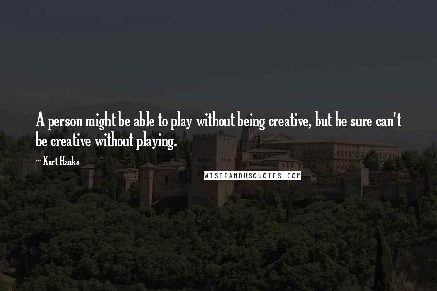 Kurt Hanks Quotes: A person might be able to play without being creative, but he sure can't be creative without playing.