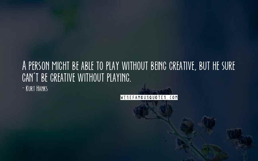 Kurt Hanks Quotes: A person might be able to play without being creative, but he sure can't be creative without playing.