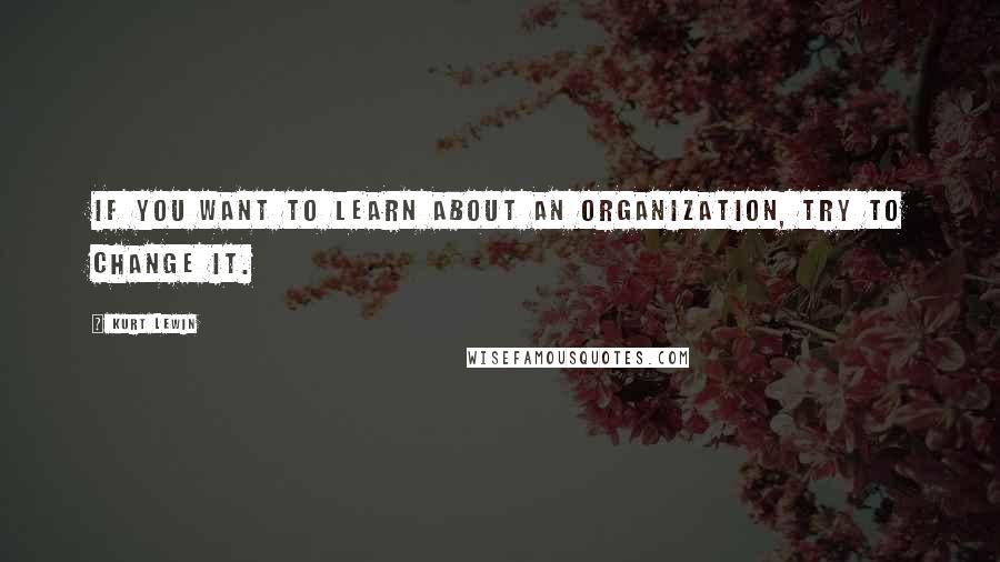 Kurt Lewin Quotes: If you want to learn about an organization, try to change it.