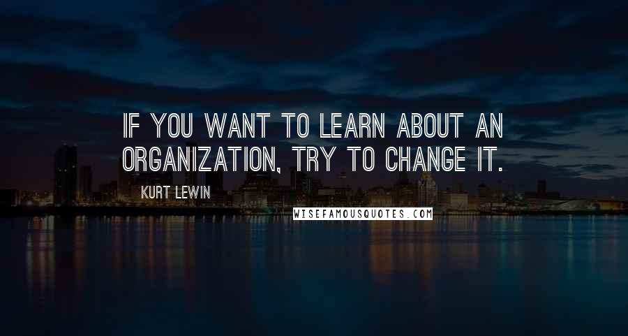 Kurt Lewin Quotes: If you want to learn about an organization, try to change it.