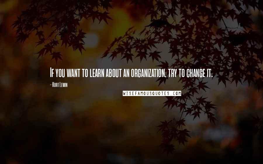Kurt Lewin Quotes: If you want to learn about an organization, try to change it.