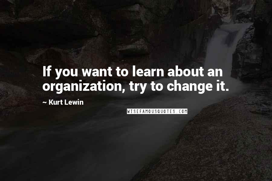 Kurt Lewin Quotes: If you want to learn about an organization, try to change it.