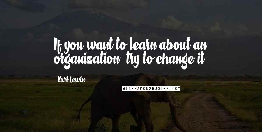 Kurt Lewin Quotes: If you want to learn about an organization, try to change it.