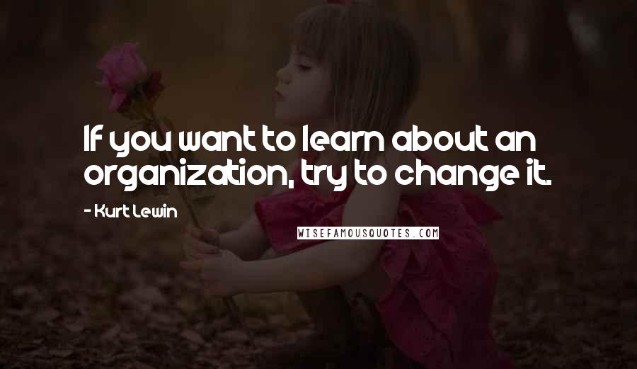 Kurt Lewin Quotes: If you want to learn about an organization, try to change it.