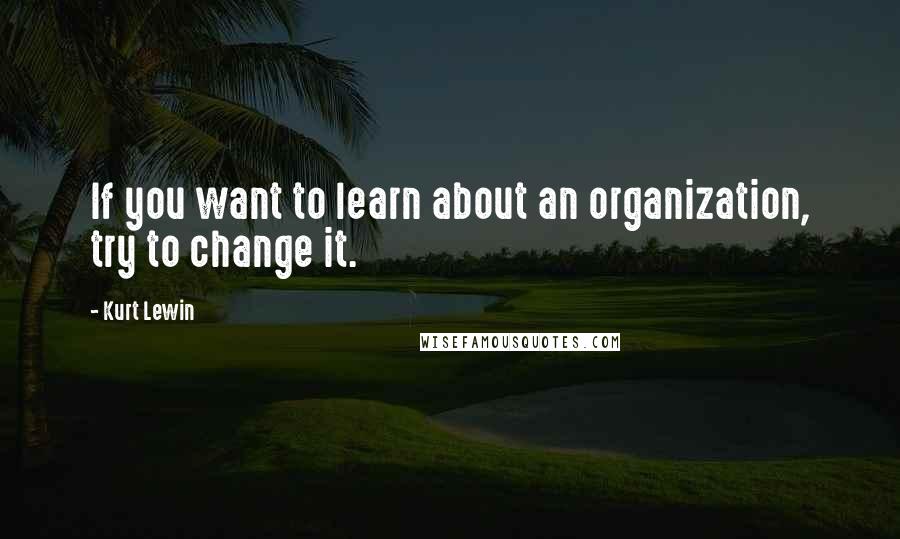 Kurt Lewin Quotes: If you want to learn about an organization, try to change it.