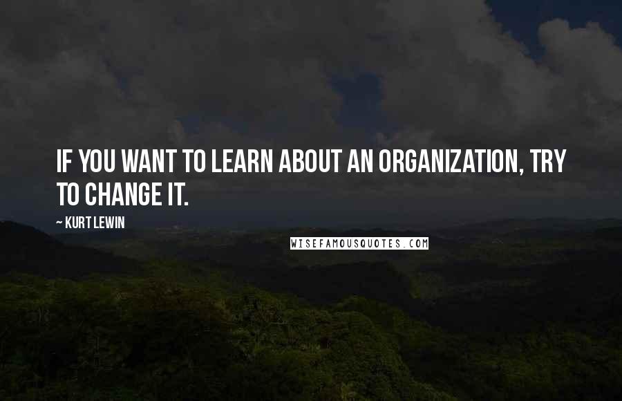 Kurt Lewin Quotes: If you want to learn about an organization, try to change it.