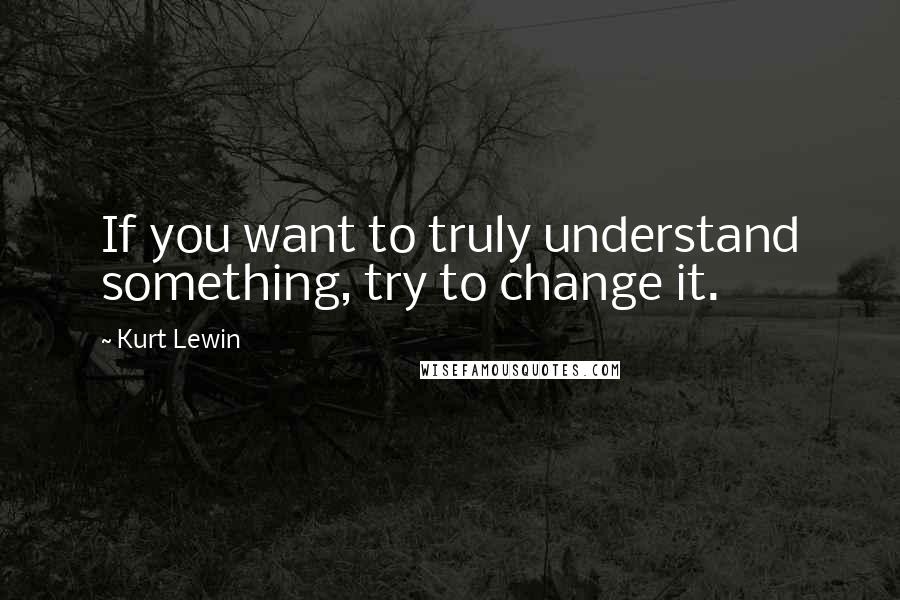 Kurt Lewin Quotes: If you want to truly understand something, try to change it.