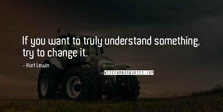 Kurt Lewin Quotes: If you want to truly understand something, try to change it.