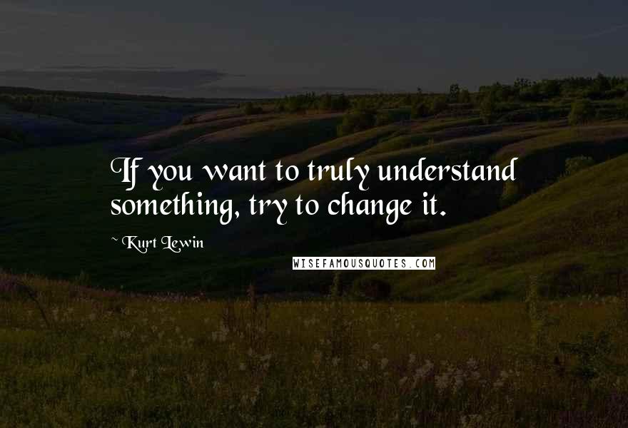 Kurt Lewin Quotes: If you want to truly understand something, try to change it.