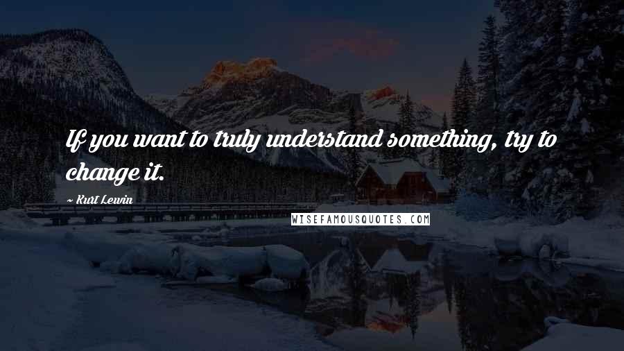 Kurt Lewin Quotes: If you want to truly understand something, try to change it.