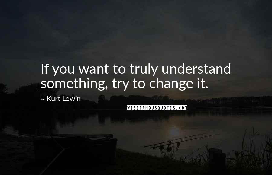 Kurt Lewin Quotes: If you want to truly understand something, try to change it.