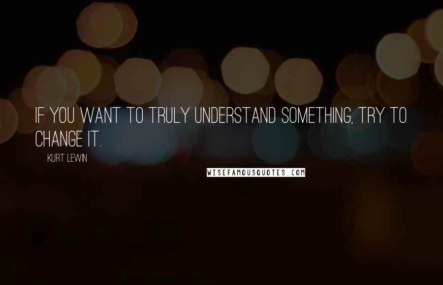 Kurt Lewin Quotes: If you want to truly understand something, try to change it.