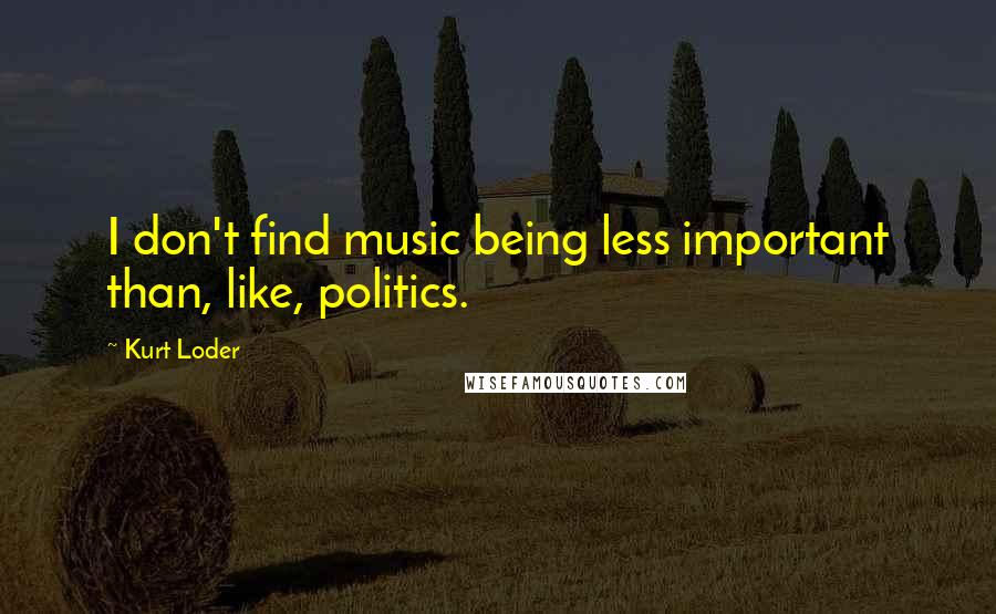 Kurt Loder Quotes: I don't find music being less important than, like, politics.