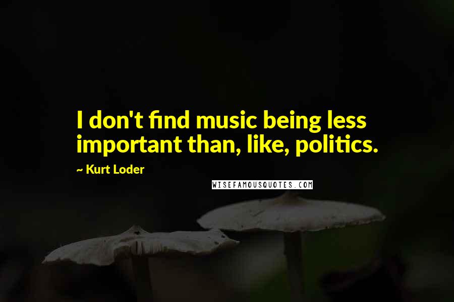 Kurt Loder Quotes: I don't find music being less important than, like, politics.