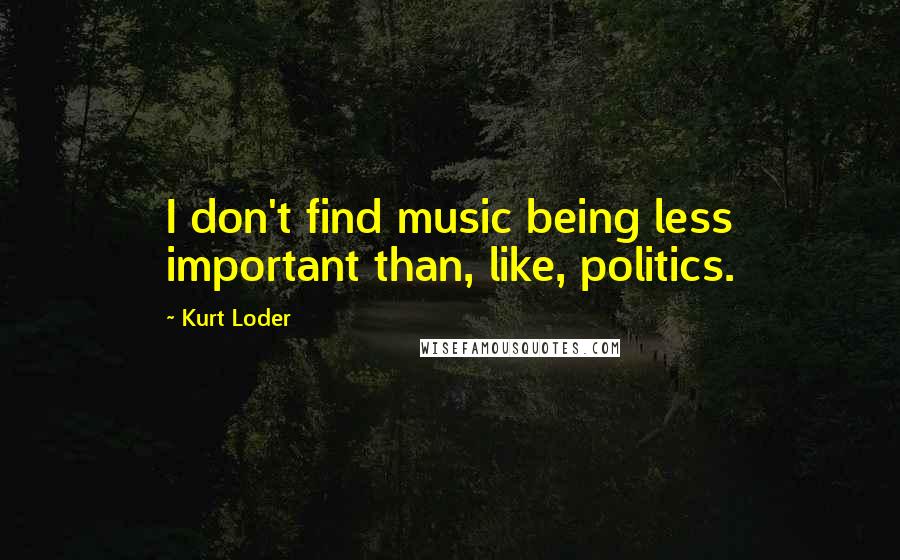 Kurt Loder Quotes: I don't find music being less important than, like, politics.