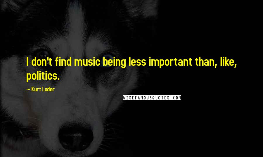 Kurt Loder Quotes: I don't find music being less important than, like, politics.