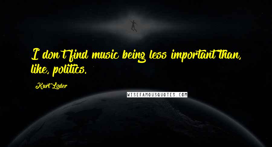 Kurt Loder Quotes: I don't find music being less important than, like, politics.