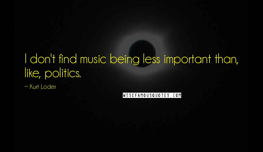 Kurt Loder Quotes: I don't find music being less important than, like, politics.