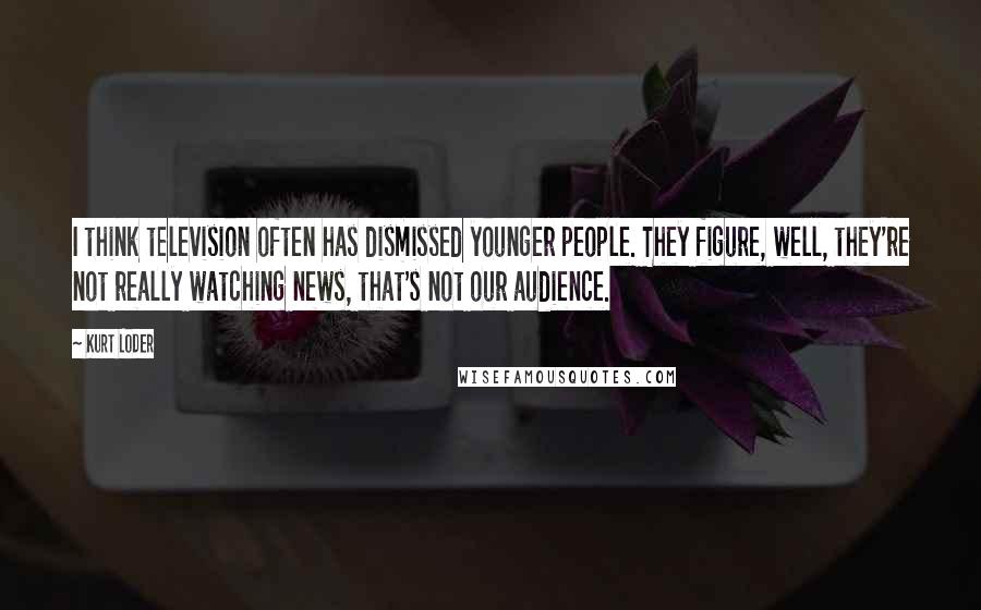 Kurt Loder Quotes: I think television often has dismissed younger people. They figure, well, they're not really watching news, that's not our audience.