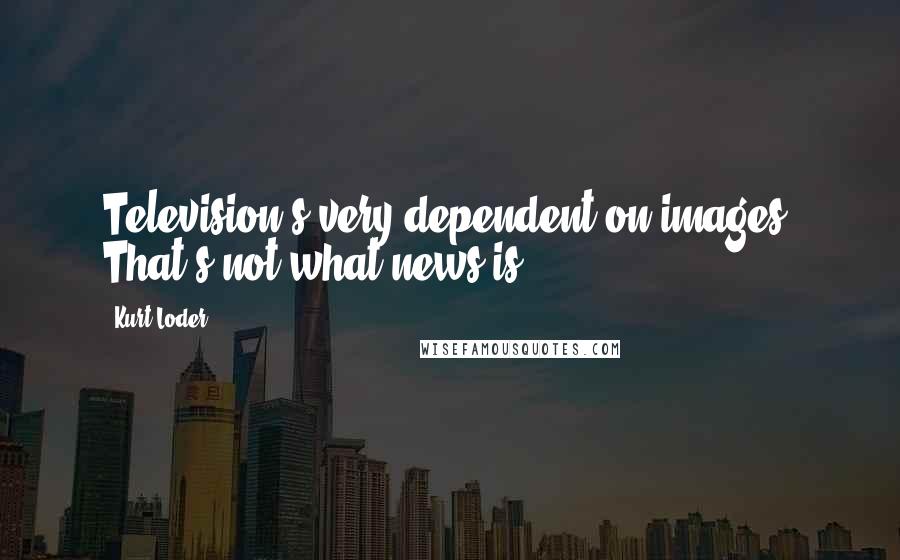 Kurt Loder Quotes: Television's very dependent on images. That's not what news is.