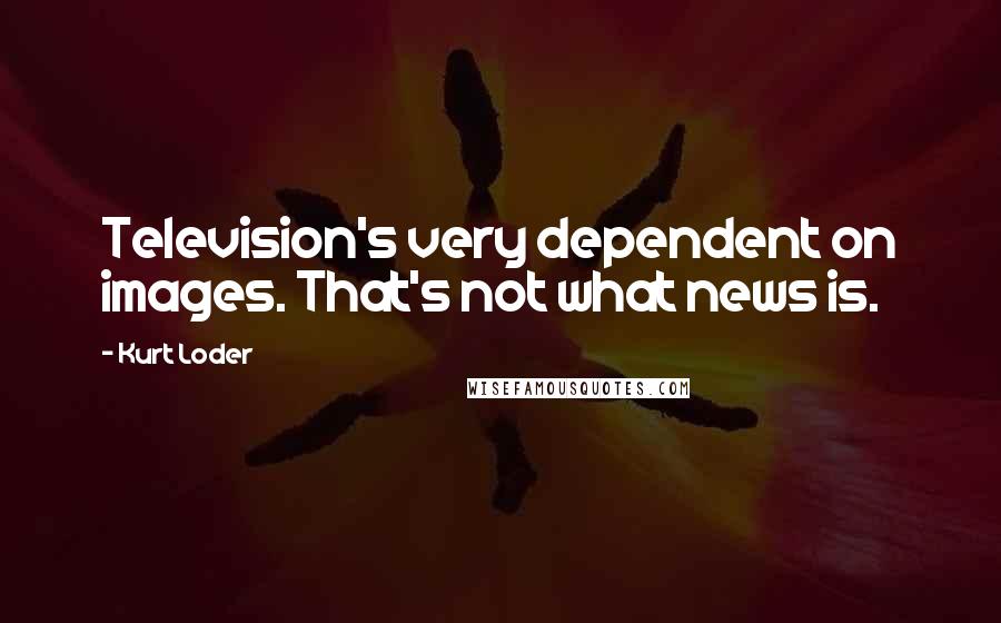Kurt Loder Quotes: Television's very dependent on images. That's not what news is.