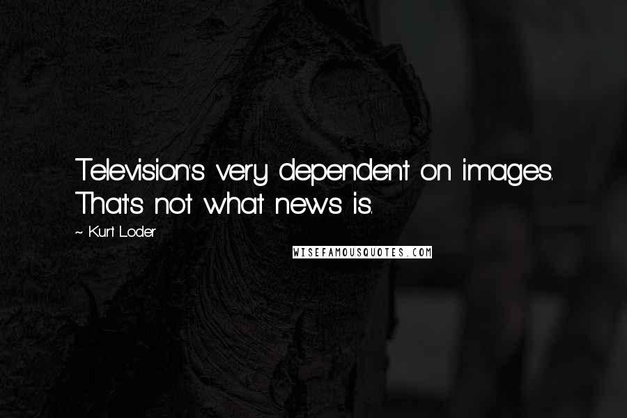 Kurt Loder Quotes: Television's very dependent on images. That's not what news is.