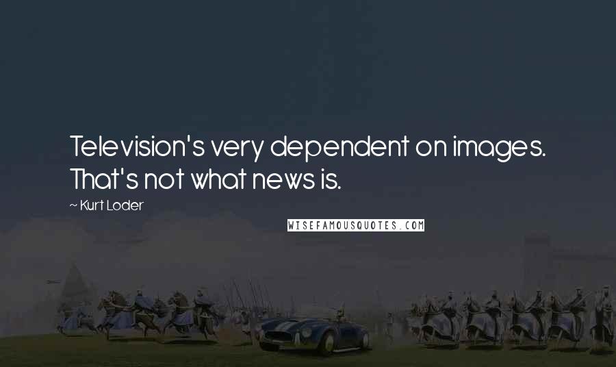 Kurt Loder Quotes: Television's very dependent on images. That's not what news is.