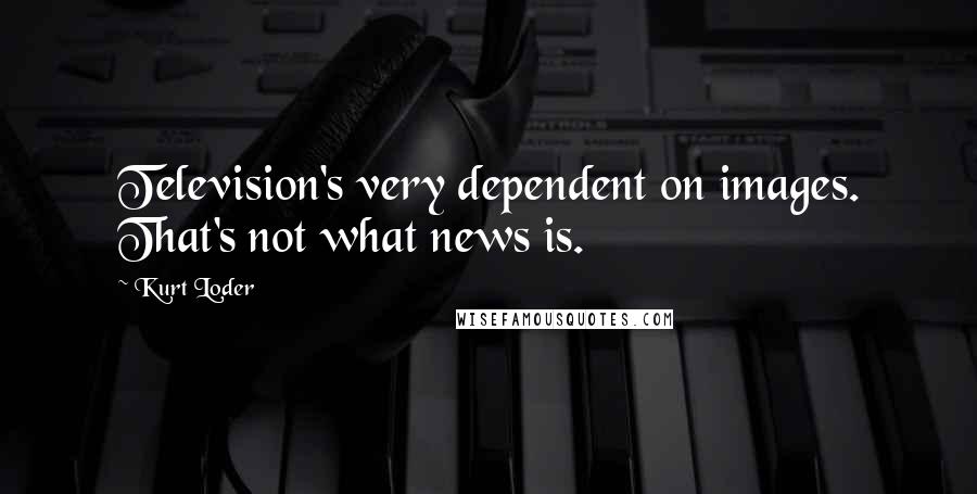 Kurt Loder Quotes: Television's very dependent on images. That's not what news is.