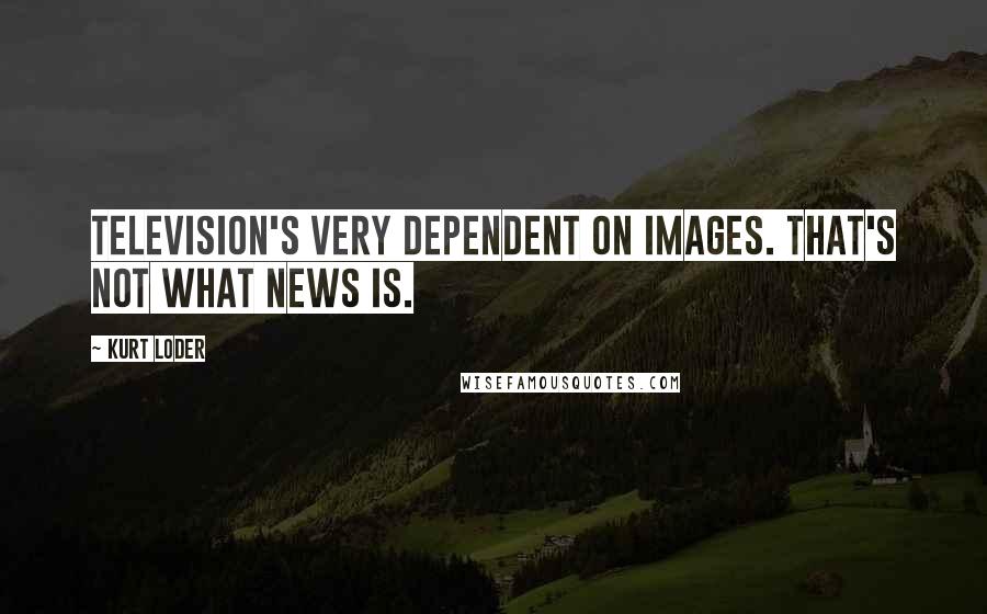 Kurt Loder Quotes: Television's very dependent on images. That's not what news is.