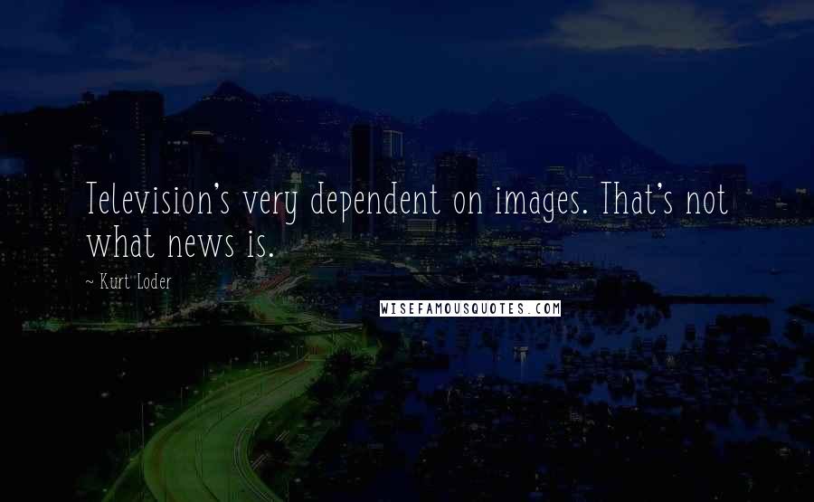 Kurt Loder Quotes: Television's very dependent on images. That's not what news is.