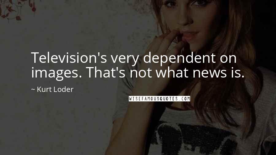 Kurt Loder Quotes: Television's very dependent on images. That's not what news is.