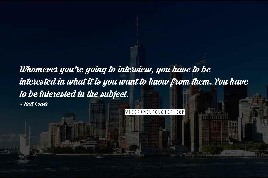 Kurt Loder Quotes: Whomever you're going to interview, you have to be interested in what it is you want to know from them. You have to be interested in the subject.