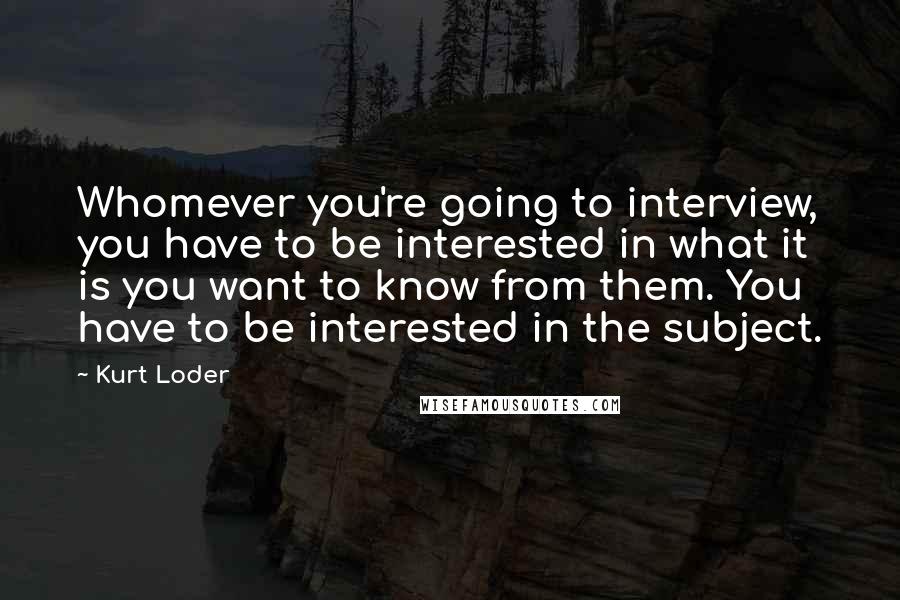 Kurt Loder Quotes: Whomever you're going to interview, you have to be interested in what it is you want to know from them. You have to be interested in the subject.