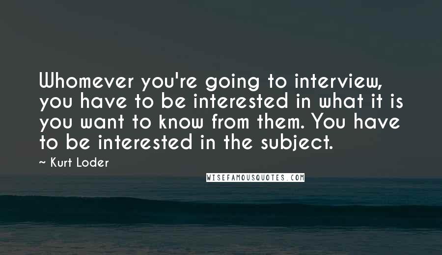 Kurt Loder Quotes: Whomever you're going to interview, you have to be interested in what it is you want to know from them. You have to be interested in the subject.